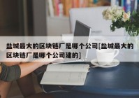 盐城最大的区块链厂是哪个公司[盐城最大的区块链厂是哪个公司建的]